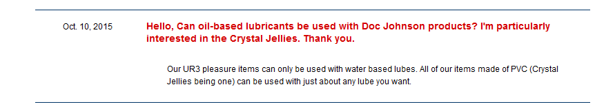 Customer asking if oil-based lubes can be used with Doc Johnson products, particularly the crystal jellies. Doc rep says: "Our UR3 pleasure items can only be used with water based lubes. All of our items made of PVC can be used with just about any lube you want". Way to dodge the actual question! 