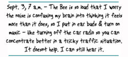 "Sept. 3, 7 a.m. - The Bee is so loud that I worry the noise is confusing my brain into thinking it feels more than it does, so I put in ear buds & turn on music - like turning off the car radio so you can concentrate better in a tricky traffic situation. It doesnt help. I can still hear it. "